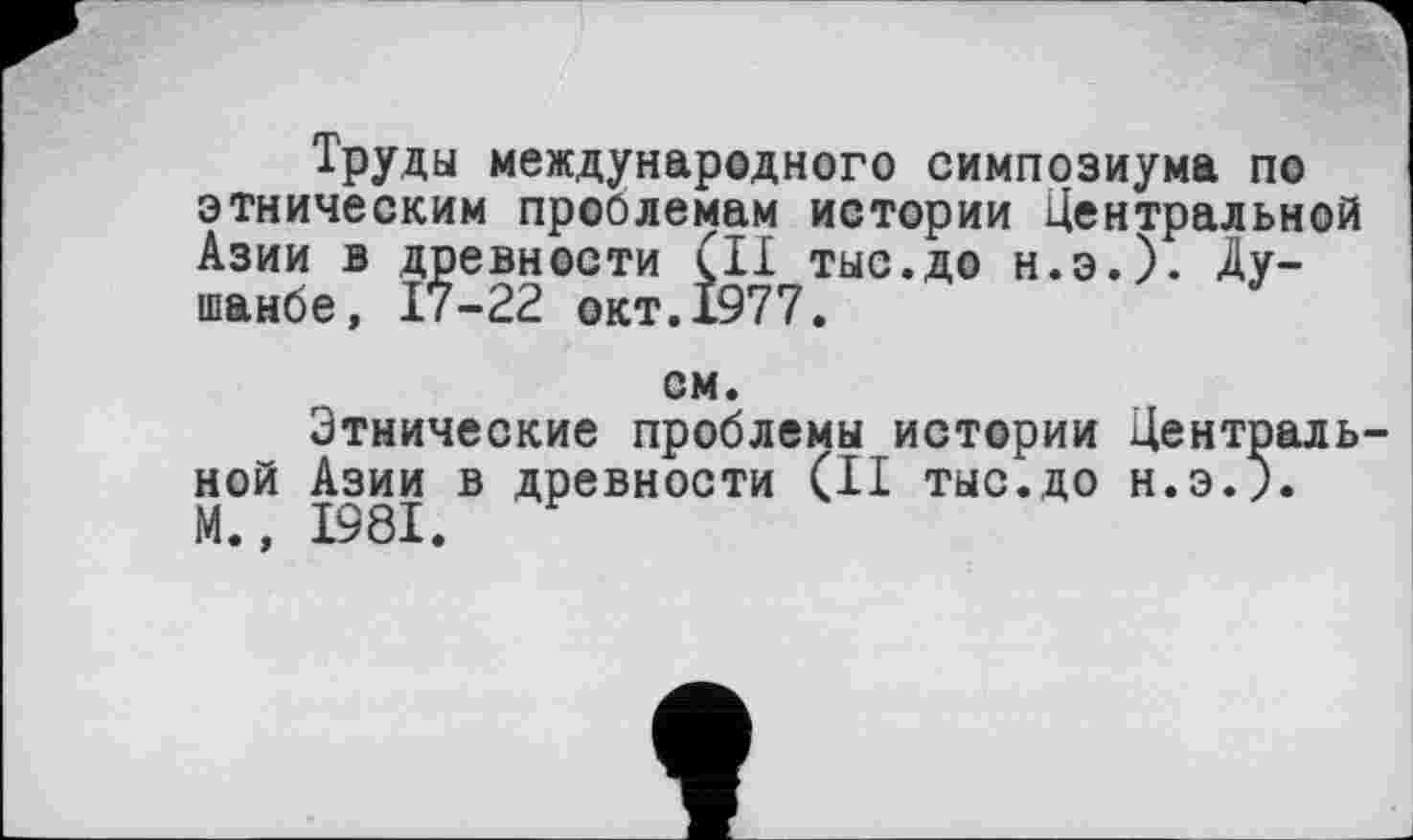 ﻿Труды международного симпозиума по этническим проблемам истории Центральной Азии в древности (II тыс.до н.э.). Душанбе, 17-22 окт.1977.
см.
Этнические проблемы истории Центральной Азии в древности (II ТЫС.ДО Н.Э.). М., 1981.